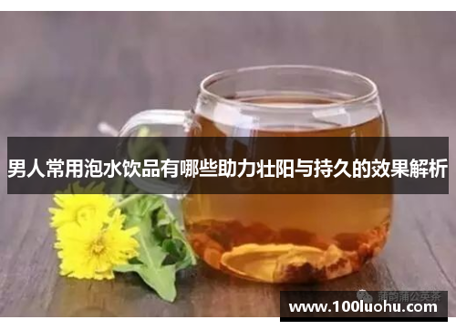 男人常用泡水饮品有哪些助力壮阳与持久的效果解析